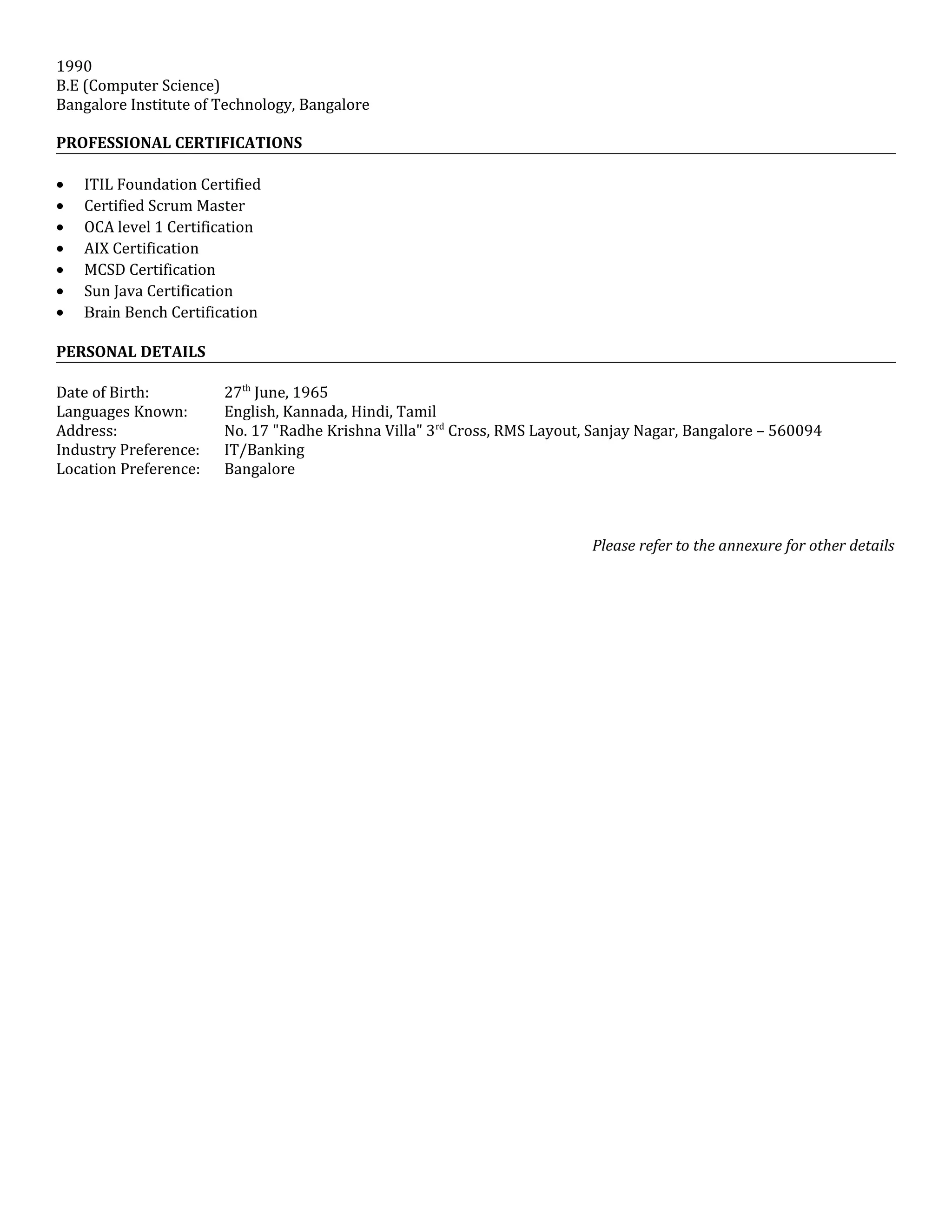 1990
B.E (Computer Science)
Bangalore Institute of Technology, Bangalore
PROFESSIONAL CERTIFICATIONS
• ITIL Foundation Certified
• Certified Scrum Master
• OCA level 1 Certification
• AIX Certification
• MCSD Certification
• Sun Java Certification
• Brain Bench Certification
PERSONAL DETAILS
Date of Birth: 27th
June, 1965
Languages Known: English, Kannada, Hindi, Tamil
Address: No. 17 "Radhe Krishna Villa" 3rd
Cross, RMS Layout, Sanjay Nagar, Bangalore – 560094
Industry Preference: IT/Banking
Location Preference: Bangalore
Please refer to the annexure for other details
 