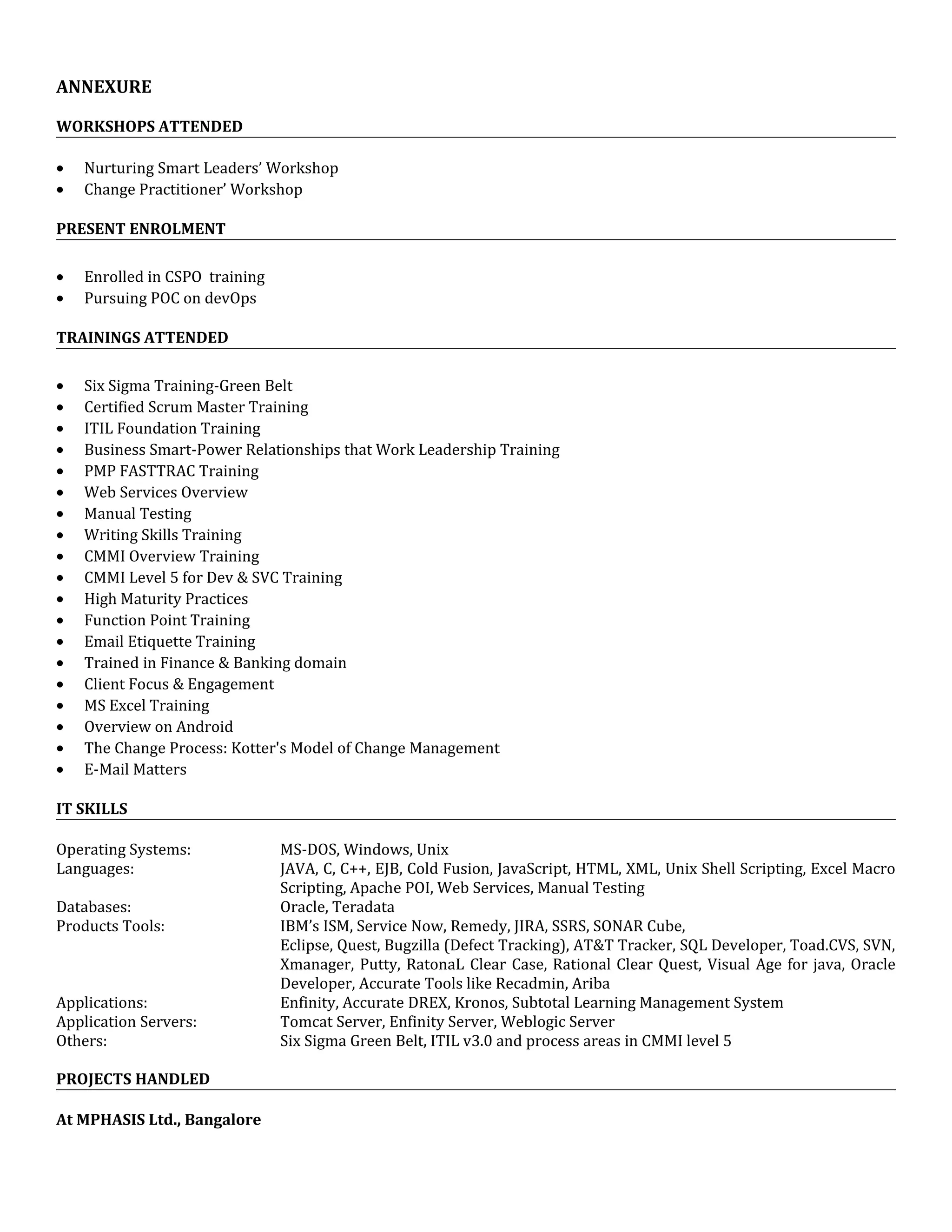 ANNEXURE
WORKSHOPS ATTENDED
• Nurturing Smart Leaders’ Workshop
• Change Practitioner’ Workshop
PRESENT ENROLMENT
• Enrolled in CSPO training
• Pursuing POC on devOps
TRAININGS ATTENDED
• Six Sigma Training-Green Belt
• Certified Scrum Master Training
• ITIL Foundation Training
• Business Smart-Power Relationships that Work Leadership Training
• PMP FASTTRAC Training
• Web Services Overview
• Manual Testing
• Writing Skills Training
• CMMI Overview Training
• CMMI Level 5 for Dev & SVC Training
• High Maturity Practices
• Function Point Training
• Email Etiquette Training
• Trained in Finance & Banking domain
• Client Focus & Engagement
• MS Excel Training
• Overview on Android
• The Change Process: Kotter's Model of Change Management
• E-Mail Matters
IT SKILLS
Operating Systems: MS-DOS, Windows, Unix
Languages: JAVA, C, C++, EJB, Cold Fusion, JavaScript, HTML, XML, Unix Shell Scripting, Excel Macro
Scripting, Apache POI, Web Services, Manual Testing
Databases: Oracle, Teradata
Products Tools: IBM’s ISM, Service Now, Remedy, JIRA, SSRS, SONAR Cube,
Eclipse, Quest, Bugzilla (Defect Tracking), AT&T Tracker, SQL Developer, Toad.CVS, SVN,
Xmanager, Putty, RatonaL Clear Case, Rational Clear Quest, Visual Age for java, Oracle
Developer, Accurate Tools like Recadmin, Ariba
Applications: Enfinity, Accurate DREX, Kronos, Subtotal Learning Management System
Application Servers: Tomcat Server, Enfinity Server, Weblogic Server
Others: Six Sigma Green Belt, ITIL v3.0 and process areas in CMMI level 5
PROJECTS HANDLED
At MPHASIS Ltd., Bangalore
 