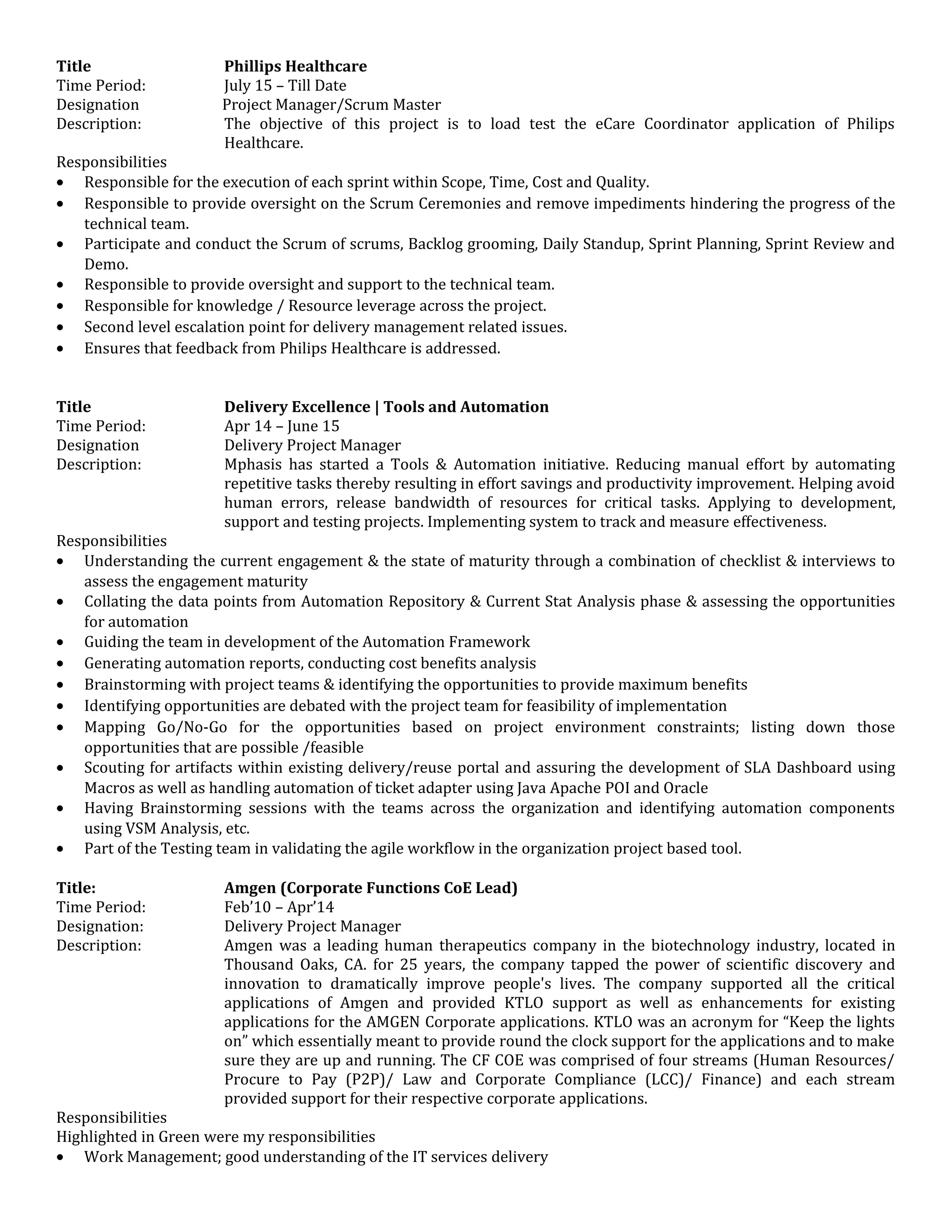 Title Phillips Healthcare
Time Period: July 15 – Till Date
Designation Project Manager/Scrum Master
Description: The objective of this project is to load test the eCare Coordinator application of Philips
Healthcare.
Responsibilities
• Responsible for the execution of each sprint within Scope, Time, Cost and Quality.
• Responsible to provide oversight on the Scrum Ceremonies and remove impediments hindering the progress of the
technical team.
• Participate and conduct the Scrum of scrums, Backlog grooming, Daily Standup, Sprint Planning, Sprint Review and
Demo.
• Responsible to provide oversight and support to the technical team.
• Responsible for knowledge / Resource leverage across the project.
• Second level escalation point for delivery management related issues.
• Ensures that feedback from Philips Healthcare is addressed.
Title Delivery Excellence | Tools and Automation
Time Period: Apr 14 – June 15
Designation Delivery Project Manager
Description: Mphasis has started a Tools & Automation initiative. Reducing manual effort by automating
repetitive tasks thereby resulting in effort savings and productivity improvement. Helping avoid
human errors, release bandwidth of resources for critical tasks. Applying to development,
support and testing projects. Implementing system to track and measure effectiveness.
Responsibilities
• Understanding the current engagement & the state of maturity through a combination of checklist & interviews to
assess the engagement maturity
• Collating the data points from Automation Repository & Current Stat Analysis phase & assessing the opportunities
for automation
• Guiding the team in development of the Automation Framework
• Generating automation reports, conducting cost benefits analysis
• Brainstorming with project teams & identifying the opportunities to provide maximum benefits
• Identifying opportunities are debated with the project team for feasibility of implementation
• Mapping Go/No-Go for the opportunities based on project environment constraints; listing down those
opportunities that are possible /feasible
• Scouting for artifacts within existing delivery/reuse portal and assuring the development of SLA Dashboard using
Macros as well as handling automation of ticket adapter using Java Apache POI and Oracle
• Having Brainstorming sessions with the teams across the organization and identifying automation components
using VSM Analysis, etc.
• Part of the Testing team in validating the agile workflow in the organization project based tool.
Title: Amgen (Corporate Functions CoE Lead)
Time Period: Feb’10 – Apr’14
Designation: Delivery Project Manager
Description: Amgen was a leading human therapeutics company in the biotechnology industry, located in
Thousand Oaks, CA. for 25 years, the company tapped the power of scientific discovery and
innovation to dramatically improve people's lives. The company supported all the critical
applications of Amgen and provided KTLO support as well as enhancements for existing
applications for the AMGEN Corporate applications. KTLO was an acronym for “Keep the lights
on” which essentially meant to provide round the clock support for the applications and to make
sure they are up and running. The CF COE was comprised of four streams (Human Resources/
Procure to Pay (P2P)/ Law and Corporate Compliance (LCC)/ Finance) and each stream
provided support for their respective corporate applications.
Responsibilities
Highlighted in Green were my responsibilities
• Work Management; good understanding of the IT services delivery
 