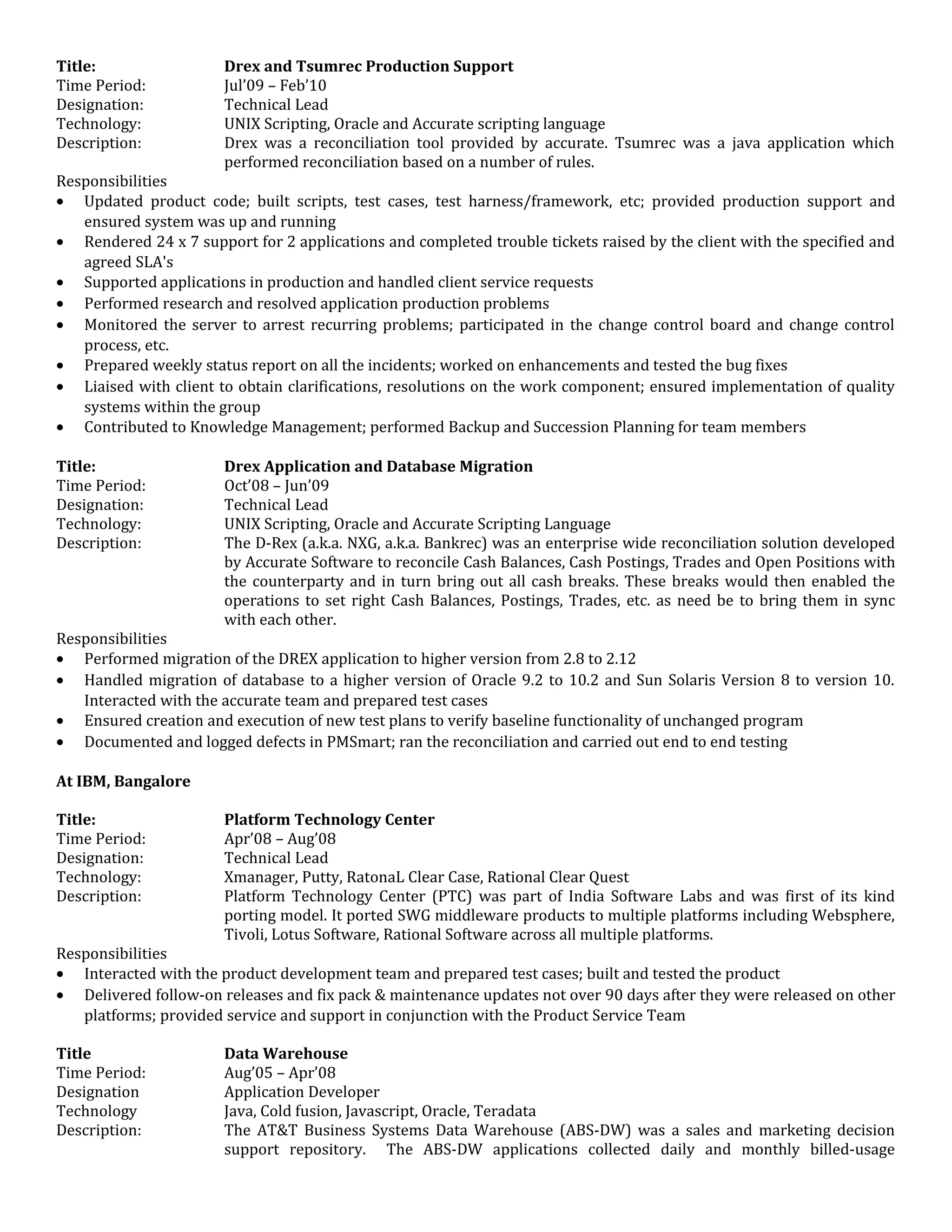 Title: Drex and Tsumrec Production Support
Time Period: Jul’09 – Feb’10
Designation: Technical Lead
Technology: UNIX Scripting, Oracle and Accurate scripting language
Description: Drex was a reconciliation tool provided by accurate. Tsumrec was a java application which
performed reconciliation based on a number of rules.
Responsibilities
• Updated product code; built scripts, test cases, test harness/framework, etc; provided production support and
ensured system was up and running
• Rendered 24 x 7 support for 2 applications and completed trouble tickets raised by the client with the specified and
agreed SLA's
• Supported applications in production and handled client service requests
• Performed research and resolved application production problems
• Monitored the server to arrest recurring problems; participated in the change control board and change control
process, etc.
• Prepared weekly status report on all the incidents; worked on enhancements and tested the bug fixes
• Liaised with client to obtain clarifications, resolutions on the work component; ensured implementation of quality
systems within the group
• Contributed to Knowledge Management; performed Backup and Succession Planning for team members
Title: Drex Application and Database Migration
Time Period: Oct’08 – Jun’09
Designation: Technical Lead
Technology: UNIX Scripting, Oracle and Accurate Scripting Language
Description: The D-Rex (a.k.a. NXG, a.k.a. Bankrec) was an enterprise wide reconciliation solution developed
by Accurate Software to reconcile Cash Balances, Cash Postings, Trades and Open Positions with
the counterparty and in turn bring out all cash breaks. These breaks would then enabled the
operations to set right Cash Balances, Postings, Trades, etc. as need be to bring them in sync
with each other.
Responsibilities
• Performed migration of the DREX application to higher version from 2.8 to 2.12
• Handled migration of database to a higher version of Oracle 9.2 to 10.2 and Sun Solaris Version 8 to version 10.
Interacted with the accurate team and prepared test cases
• Ensured creation and execution of new test plans to verify baseline functionality of unchanged program
• Documented and logged defects in PMSmart; ran the reconciliation and carried out end to end testing
At IBM, Bangalore
Title: Platform Technology Center
Time Period: Apr’08 – Aug’08
Designation: Technical Lead
Technology: Xmanager, Putty, RatonaL Clear Case, Rational Clear Quest
Description: Platform Technology Center (PTC) was part of India Software Labs and was first of its kind
porting model. It ported SWG middleware products to multiple platforms including Websphere,
Tivoli, Lotus Software, Rational Software across all multiple platforms.
Responsibilities
• Interacted with the product development team and prepared test cases; built and tested the product
• Delivered follow-on releases and fix pack & maintenance updates not over 90 days after they were released on other
platforms; provided service and support in conjunction with the Product Service Team
Title Data Warehouse
Time Period: Aug’05 – Apr’08
Designation Application Developer
Technology Java, Cold fusion, Javascript, Oracle, Teradata
Description: The AT&T Business Systems Data Warehouse (ABS-DW) was a sales and marketing decision
support repository. The ABS-DW applications collected daily and monthly billed-usage
 