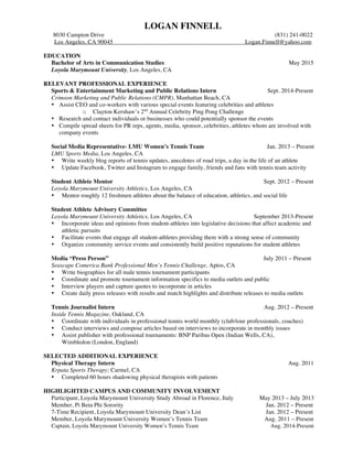 LOGAN FINNELL 
8030 Campion Drive (831) 241-0022 
Los Angeles, CA 90045 Logan.Finnell@yahoo.com 
EDUCATION 
Bachelor of Arts in Communication Studies May 2015 
Loyola Marymount University, Los Angeles, CA 
RELEVANT PROFESSIONAL EXPERIENCE 
Sports & Entertainment Marketing and Public Relations Intern Sept. 2014-Present 
Crimson Marketing and Public Relations (CMPR), Manhattan Beach, CA 
• Assist CEO and co-workers with various special events featuring celebrities and athletes 
o Clayton Kershaw’s 2nd Annual Celebrity Ping Pong Challenge 
• Research and contact individuals or businesses who could potentially sponsor the events 
• Compile spread sheets for PR reps, agents, media, sponsor, celebrities, athletes whom are involved with 
company events 
Social Media Representative- LMU Women’s Tennis Team Jan. 2013 – Present 
LMU Sports Media, Los Angeles, CA 
• Write weekly blog reports of tennis updates, anecdotes of road trips, a day in the life of an athlete 
• Update Facebook, Twitter and Instagram to engage family, friends and fans with tennis team activity 
Student Athlete Mentor Sept. 2012 – Present 
Loyola Marymount University Athletics, Los Angeles, CA 
• Mentor roughly 12 freshmen athletes about the balance of education, athletics, and social life 
Student Athlete Advisory Committee 
Loyola Marymount University Athletics, Los Angeles, CA September 2013-Present 
• Incorporate ideas and opinions from student-athletes into legislative decisions that affect academic and 
athletic pursuits 
• Facilitate events that engage all student-athletes providing them with a strong sense of community 
• Organize community service events and consistently build positive reputations for student athletes 
Media “Press Person” July 2011 – Present 
Seascape Comerica Bank Professional Men’s Tennis Challenge, Aptos, CA 
• Write biographies for all male tennis tournament participants 
• Coordinate and promote tournament information specifics to media outlets and public 
• Interview players and capture quotes to incorporate in articles 
• Create daily press releases with results and match highlights and distribute releases to media outlets 
Tennis Journalist Intern Aug. 2012 – Present 
Inside Tennis Magazine, Oakland, CA 
• Coordinate with individuals in professional tennis world monthly (club/tour professionals, coaches) 
• Conduct interviews and compose articles based on interviews to incorporate in monthly issues 
• Assist publisher with professional tournaments: BNP Paribas Open (Indian Wells, CA), 
Wimbledon (London, England) 
SELECTED ADDITIONAL EXPERIENCE 
Physical Therapy Intern Aug. 2011 
Krpata Sports Therapy; Carmel, CA 
• Completed 60 hours shadowing physical therapists with patients 
HIGHLIGHTED CAMPUS AND COMMUNITY INVOLVEMENT 
Participant, Loyola Marymount University Study Abroad in Florence, Italy May 2013 – July 2013 
Member, Pi Beta Phi Sorority Jan. 2012 – Present 
7-Time Recipient, Loyola Marymount University Dean’s List Jan. 2012 – Present 
Member, Loyola Marymount University Women’s Tennis Team Aug. 2011 – Present 
Captain, Loyola Marymount University Women’s Tennis Team Aug. 2014-Present 
