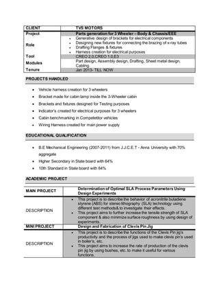 CLIENT TVS MOTORS
Project Parts generation for 3 Wheeler – Body & Chassis/EEE
Role
 Generative design of brackets for electrical components
 Designing new fixtures for connecting the brazing of x-ray tubes
 Drafting Flanges & fixtures
 Harness creation for electrical purposes
Tool CREO 2.0,CREO 1.0,E3
Modules Part design, Assembly design, Drafting, Sheet metal design,
Cabling.
Tenure Jan 2013- TILL NOW
PROJECTS HANDLED
 Vehicle harness creation for 3 wheelers
 Bracket made for cabin lamp inside the 3-Wheeler cabin
 Brackets and fixtures designed for Testing purposes
 Indicator’s created for electrical purposes for 3 wheelers
 Cabin benchmarking in Competetitor vehicles
 Wiring Harness created for main power supply
EDUCATIONAL QUALIFICATION
 B.E Mechanical Engineering (2007-2011) from J.J.C.E.T - Anna University with 70%
aggregate
 Higher Secondary in State board with 64%
 10th Standard in State board with 84%
ACADEMIC PROJECT
MAIN PROJECT
Determination of Optimal SLA Process Parameters Using
Design Experiments
DESCRIPTION
 This project is to describe the behavior of acronitrile butadiene
styrene (ABS) for stereo lithography (SLA) technology using
different test methods& to investigate their effects.
 This project aims to further increase the tensile strength of SLA
component & also minimize surface roughness by using design of
experiments.
MINI PROJECT Design and Fabrication of Clevis Pin Jig
DESCRIPTION
 This project is to describe the functions of the Clevis Pin jig’s
productivity and the process of jigs used to make clevis pin’s used
in boiler’s, etc.
 This project aims to increase the rate of production of the clevis
pin jig by using bushes, etc. to make it useful for various
functions.
 