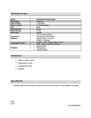 PERSONAL DETAILS
Name Santhosh Parthasarathy
Nick Name Santhosh
Date of Birth 11/08/1990
Father’s Name V. Parthasarathy
Sex Male
Marital Status Single
Blood Group B +ve
Nationality INDIAN
Permanent
Address
41/15, Emerald Block,
Vigneshwara Apartments,
Gandhi Road, T.V.Kovil,
TRICHY - 620005.
Languages known English, Tamil. (Speak, Read, Write)
Hindi, Telugu, Kannada.(Speak)
Hobbies
 Hearing Music
 Photography
 Reading Books
STRENGTHS
 Ability to work in team,
 Willingness to learn,
 Interpersonal skills,
 Adaptive
DECLARATION
I hereby declare that the above particulars are true to the best of my knowledge and belief.
Date:
Place:
(SANTHOSH.P)
 