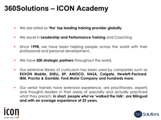 360Solutions – ICON Academy
• We are rated as ‘the’ top leading training provider globally
• We excel in Leadership and Performance Training and Coaching
• Since 1998, we have been helping people across the world with their
professional and personal development..
• We have 500 strategic partners throughout the world.
• Our extensive library of curriculum has been used by companies such as
EXXON Mobile, SHELL, BP, AMOCO, NASA, Colgate, Hewlett-Packard,
IBM, Proctor & Gamble, Ford Motor Company and hundreds more.
• Our senior trainers have extensive experience, are practitioners, experts
and thoughts leaders in their areas of specialty and actually practiced
what they preach. In short, people who’ve ‘walked the talk’, are Bilingual
and with an average experience of 25 years.
 