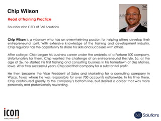 Chip Wilson
Head of Training Practice
Founder and CEO of 360 Solutions
Chip Wilson is a visionary who has an overwhelming passion for helping others develop their
entrepreneurial spirit. With extensive knowledge of the training and development industry,
Chip regularly has the opportunity to share his skills and successes with others.
After college, Chip began his business career under the umbrella of a Fortune 500 company.
Unfortunately for them, Chip wanted the challenge of an entrepreneurial lifestyle. So, at the
age of 26, he started his first training and consulting business in his hometown of Des Moines,
Iowa. After two successful years, Chip sold that company for a substantial profit.
He then became the Vice President of Sales and Marketing for a consulting company in
Waco, Texas where he was responsible for over 700 accounts nationwide. In his time there,
Chip contributed greatly to the company’s bottom line, but desired a career that was more
personally and professionally rewarding.
 