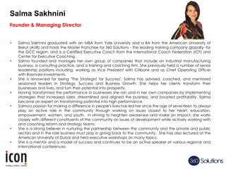 Founder & Managing Director
• Salma Sakhnini graduated with an MBA from Yale University and a BA from the American University of
Beirut (AUB) and holds the Master Franchise for 360 Solutions - the leading training company globally- for
the GCC region, and is a Certified Executive Coach from the International Coach Federation (ICF) and
Center for Executive Coaching.
• Salma founded and manages her own group of companies that include an industrial manufacturing
business, a consulting practice, and a training and coaching firm. She previously held a number of senior
leadership positions including, working as Vice President with Citibank and as Chief Operating Officer
with Rasmala Investments.
• She is renowned for being "The Strategist for Success". Salma has advised, coached, and mentored
seasoned leaders in Strategy, Success and Business Growth. She helps her clients transform their
businesses and lives, and turn their potential into prosperity.
• Having transformed the performance in businesses she ran and in her own companies by implementing
strategies that increased sales, streamlined and aligned the business, and boosted profitability, Salma
became an expert on transforming potential into high performance.
• Salma’s passion for making a difference in people’s lives has led her since the age of seventeen to always
play an active role in the community through working on issues closest to her heart, education,
empowerment, women, and youth. In striving to heighten awareness and make an impact, she works
closely with different constituents of the community on issues of development while actively working with
and coaching reform and strategy teams.
• She is a strong believer in nurturing the partnership between the community and the private and public
sectors and in the role business must play in giving back to the community. She has also lectured at the
American University of Dubai and held executive workshops on many topics.
• She is a mentor and a model of success and continues to be an active speaker at various regional and
international conferences.
Salma Sakhnini
 