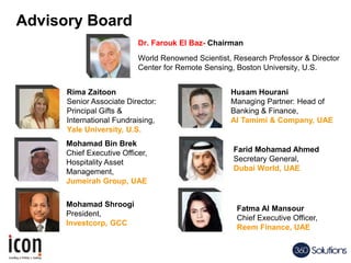 Dr. Farouk El Baz- Chairman
World Renowned Scientist, Research Professor & Director
Center for Remote Sensing, Boston University, U.S.
Rima Zaitoon
Senior Associate Director:
Principal Gifts &
International Fundraising,
Yale University, U.S.
Husam Hourani
Managing Partner: Head of
Banking & Finance,
Al Tamimi & Company, UAE
Farid Mohamad Ahmed
Secretary General,
Dubai World, UAE
Mohamad Bin Brek
Chief Executive Officer,
Hospitality Asset
Management,
Jumeirah Group, UAE
Advisory Board
Mohamad Shroogi
President,
Investcorp, GCC
Fatma Al Mansour
Chief Executive Officer,
Reem Finance, UAE
 