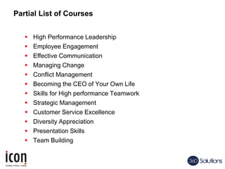 Partial List of Courses
 High Performance Leadership
 Employee Engagement
 Effective Communication
 Managing Change
 Conflict Management
 Becoming the CEO of Your Own Life
 Skills for High performance Teamwork
 Strategic Management
 Customer Service Excellence
 Diversity Appreciation
 Presentation Skills
 Team Building
 
