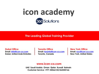 The Leading Global Training Provider
Dubai Office
Email: info@icon-co.com
Dubai, United Arab Emirates
Toronto Office
Email: toronto@icon-co.com
Toronto, Canada
New York Office
Email: nyc@icon-co.com
New York, United States
www.icon-co.com
UAE Saudi Arabia Oman Qatar Kuwait Bahrain
Customer Service: +971 44566122/562545166
icon academy
 