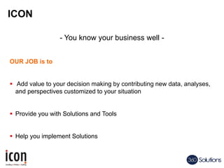ICON
- You know your business well -
OUR JOB is to
 Add value to your decision making by contributing new data, analyses,
and perspectives customized to your situation
 Provide you with Solutions and Tools
 Help you implement Solutions
 