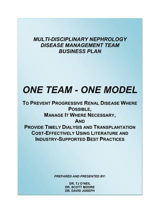 MULTI-DISCIPLINARY NEPHROLOGY
DISEASE MANAGEMENT TEAM
BUSINESS PLAN
ONE TEAM - ONE MODEL
TO PREVENT PROGRESSIVE RENAL DISEASE WHERE
POSSIBLE,
MANAGE IT WHERE NECESSARY,
AND
PROVIDE TIMELY DIALYSIS AND TRANSPLANTATION
COST-EFFECTIVELY USING LITERATURE AND
INDUSTRY-SUPPORTED BEST PRACTICES
PREPARED AND PRESENTED BY:
DR. TJ O’NEIL
DR. SCOTT MOORE
DR. DAVID JOSEPH
 