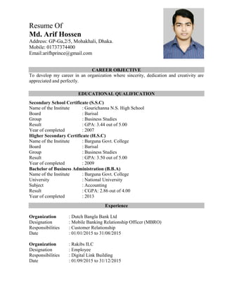 Resume Of
Md. Arif Hossen
Address: GP-Ga,2/5, Mohakhali, Dhaka.
Mobile: 01737374400
Email:arifhprince@gmail.com
CAREER OBJECTIVE
To develop my career in an organization where sincerity, dedication and creativity are
appreciated and perfectly.
EDUCATIONAL QUALIFICATION
Secondary School Certificate (S.S.C)
Name of the Institute : Gourichanna N.S. High School
Board : Barisal
Group : Business Studies
Result : GPA: 3.44 out of 5.00
Year of completed : 2007
Higher Secondary Certificate (H.S.C)
Name of the Institute : Barguna Govt. College
Board : Barisal
Group : Business Studies
Result : GPA: 3.50 out of 5.00
Year of completed : 2009
Bachelor of Business Administration (B.B.A)
Name of the Institute : Barguna Govt. College
University : National University
Subject : Accounting
Result : CGPA: 2.86 out of 4.00
Year of completed : 2013
Experience
Organization : Dutch Bangla Bank Ltd
Designation : Mobile Banking Relationship Officer (MBRO)
Responsibilities : Customer Relationship
Date : 01/01/2015 to 31/08/2015
Organization : Rakibs ILC
Designation : Employee
Responsibilities : Digital Link Building
Date : 01/09/2015 to 31/12/2015
 
