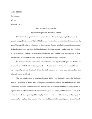 Mario Hérmina
Dr. Mourad
RS 250
April 19, 2015
The Diversity of Mysticism-
Ignatius of Loyola and Thérèse of lisieux
Christianity throughout history was very diverse. Since its beginning in Jerusalem it
quickly emerged to the rest of the Middle East and North Africa to Anatolia and Armenia and the
rest of Europe. Christian mysticism is as diverse as the church; it includes men and women, mar-
ried and virgins, poor and rich, sinful and virtuous. People from every background are welcome
in Christ, and once they accept the Divine light in their lives they become “enlightened” as they
reach unity with God despite their different social and cultural backgrounds.
I’ll be discussing the lives of two very different saints; Ignatius of Loyola and Thérèse of
lisieux. They both had different backgrounds and the society expectations from each of them
were very different, and despite all of that they both managed to become great saints and mystics
who still inspire us till today.
The first mystic, Iñigo or Ignatius of Loyola (1491–1556) is usually known for his formi-
dable accomplishment, which was: the inspiration and organization of the Society of Jesus, with
all its saints, scholars, spiritual directors, teachers, and missionaries, but he was being ignored as
mystic. He also did not write much, he wasn’t that good of a writer, and he destroyed some parts
of his diaries. In the beginning of his life, Ignatius was a Basque soldier serving in the emperor’s
army, and he very held little promise of any spiritual future. In his autobiography it said: “Until
 
