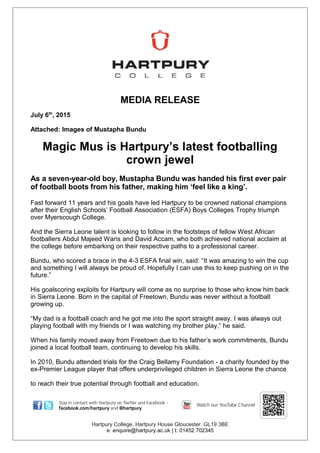 MEDIA RELEASE
July 6th
, 2015
Attached: Images of Mustapha Bundu
Magic Mus is Hartpury’s latest footballing
crown jewel
As a seven-year-old boy, Mustapha Bundu was handed his first ever pair
of football boots from his father, making him ‘feel like a king’.
Fast forward 11 years and his goals have led Hartpury to be crowned national champions
after their English Schools’ Football Association (ESFA) Boys Colleges Trophy triumph
over Myerscough College.
And the Sierra Leone talent is looking to follow in the footsteps of fellow West African
footballers Abdul Majeed Waris and David Accam, who both achieved national acclaim at
the college before embarking on their respective paths to a professional career.
Bundu, who scored a brace in the 4-3 ESFA final win, said: “It was amazing to win the cup
and something I will always be proud of. Hopefully I can use this to keep pushing on in the
future.”
His goalscoring exploits for Hartpury will come as no surprise to those who know him back
in Sierra Leone. Born in the capital of Freetown, Bundu was never without a football
growing up.
“My dad is a football coach and he got me into the sport straight away. I was always out
playing football with my friends or I was watching my brother play,” he said.
When his family moved away from Freetown due to his father’s work commitments, Bundu
joined a local football team, continuing to develop his skills.
In 2010, Bundu attended trials for the Craig Bellamy Foundation - a charity founded by the
ex-Premier League player that offers underprivileged children in Sierra Leone the chance
to reach their true potential through football and education.
Hartpury College, Hartpury House Gloucester. GL19 3BE
e: enquire@hartpury.ac.uk | t: 01452 702345
 