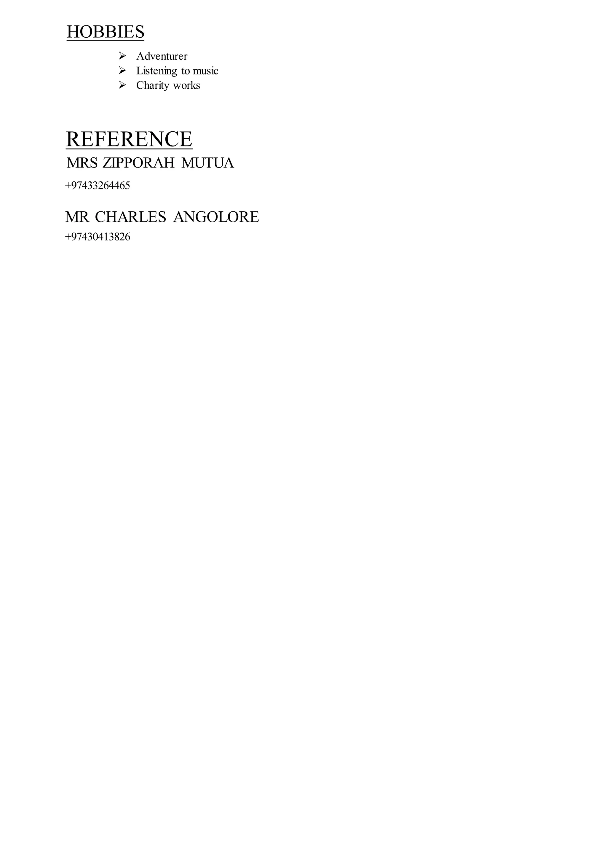 HOBBIES
 Adventurer
 Listening to music
 Charity works
REFERENCE
MRS ZIPPORAH MUTUA
+97433264465
MR CHARLES ANGOLORE
+97430413826
 