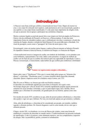 Margarida Lopo nº 14 e Paula Costa nº19

Introdução
A Páscoa é uma festa cristã que celebra a ressurreição de Jesus Cristo. Depois de morrer na
cruz, o seu corpo foi colocado num sepulcro, onde permaneceu até à sua ressurreição, quando o
seu espírito e o seu corpo foram reunificados. É o dia santo mais importante da religião cristã,
em que as pessoas vão às igrejas e participam nas cerimónias religiosas.
Muitos costumes ligados ao período pascal têm a sua origem em festivais pagãos da Primavera.
Outros vêm da celebração do Pessach, ou Passover, a Páscoa judaica. É uma das mais
importantes festas do calendário judaico, que é celebrada por oito dias e comemora o êxodo dos
israelitas do Egipto, durante o reinado do faraó Ramsés II, da escravidão para a liberdade. Um
ritual de passagem, assim como a "passagem" de Cristo da morte para a vida.
Em português, como em muitas outras línguas, a palavra Páscoa remonta ao hebraico Pessach.
Os espanhóis chamam à festa de Pascua, os italianos de Pasqua e os franceses de Pâques.
A festa tradicional associa a imagem do coelho, um símbolo de fertilidade, e ovos pintados com
cores brilhantes, representando a luz solar, dados como presentes. A origem do símbolo do
coelho vem do facto de que os coelhos são notáveis pela sua capacidade de reprodução. Como a
Páscoa é ressurreição, é renascimento, nada melhor do que coelhos para simbolizar a fertilidade!

Vamos ver agora como surgiu o chocolate...
Quem sabe o que é "Theobroma"? Pois este é o nome dado pelos gregos ao "alimento dos
deuses", o chocolate. "Theobroma cacao" é o nome científico dessa maravilha chamada
chocolate. Quem o baptizou assim foi o botânico sueco Linneu, em 1753.
Mas foi com os Maias e os Astecas que toda essa história começou.
O chocolate era considerado sagrado por essas duas civilizações, tal e qual o ouro.
Na Europa chegou por volta do século XVI, tornando rapidamente popular aquela mistura de
sementes de cacau torradas e trituradas, a que se junta depois água, mel e farinha. Deves
lembrar que o chocolate foi consumido, em grande parte de sua história, apenas como uma
bebida.
Em meados do século XVI, acreditava-se que, além de possuir poderes afrodisíacos, o chocolate
dava poder e vigor aos que o bebiam. Por isso, era reservado apenas aos governantes e soldados.
Aliás, além de afrodisíaco, o chocolate já foi considerado um pecado, um remédio, também
sagrado e alimento profano. Os Astecas chegaram a usá-lo como moeda, tal era valor que o
alimento possuía.
Chega o século XX, e os bombons e os ovos de Páscoa são criados, como uma forma de
estabelecer o consumo do chocolate no mundo inteiro. É tradicionalmente um presente recheado
de significados. E não é só gostoso, como altamente nutritivo, um rico complemento e repositor
de energia. Não é aconselhável, porém, consumi-lo isoladamente.

3

 