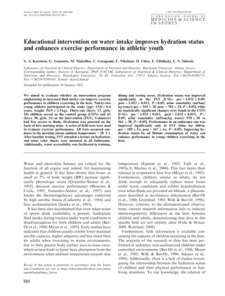 684
Educational intervention on water intake improves hydration status
and enhances exercise performance in athletic youth
S. A. Kavouras, G. Arnaoutis, M. Makrillos, C. Garagouni, E. Nikolaou, O. Chira, E. Ellinikaki, L. S. Sidossis
Laboratory of Nutrition & Clinical Dietetics, Department of Nutrition and Dietetics, Harokopio University, Athens, Greece
Corresponding author: Stavros A. Kavouras, PhD, FACSM, Laboratory of Nutrition & Clinical Dietetics, Department of
Nutrition and Dietetics, Harokopio University, 70 El. Venizelou Ave, 17671 Athens, Greece. Tel:130210-9549173,
Fax:130210-9549141, E-mail: skav@hua.gr
Accepted for publication 10 January 2011
We aimed to evaluate whether an intervention program
emphasizing in increased ﬂuid intake can improve exercise
performance in children exercising in the heat. Ninety-two
young athletes participated in the study (age: 13.8 Æ 0.4
years, weight: 54.9 Æ 1.5 kg). Thirty-one (boys: 13, girls:
18) children served as the control group (CON) and 61
(boys: 30, girls: 31) as the intervention (INT). Volunteers
had free access to ﬂuids. Hydration was assessed on the
basis of ﬁrst morning urine. A series of ﬁeld tests were used
to evaluate exercise performance. All tests occurred out-
doors in the morning (mean ambient temperature 5 28 1C).
After baseline testing, INT attended a lecture on hydration,
and urine color charts were mounted in all bathrooms.
Additionally, water accessibility was facilitated in training,
dining and resting areas. Hydration status was improved
signiﬁcantly in the INT [USG: pre 5 1.031 Æ 0.09,
post 5 1.023 Æ 0.012, Po0.05; urine osmolality (mOsm/
kg water): pre 5 941 Æ 30, post 5 782 Æ 34, Po0.05], while
no statistically signiﬁcant changes were found in the CON
[USG: pre 5 1.033 Æ 0.011, post 5 1.032 Æ 0.013, P4
0.05; urine osmolality (mOsm/kg water) 970 Æ 38 vs
961 Æ 38, P40.05]. Performance in an endurance run was
improved signiﬁcantly only in INT (time for 600 m:
pre 5 189 Æ 5 s, post 5 167 Æ 4 s, Po0.05). Improving hy-
dration status by ad libitum consumption of water can
enhance performance in young children exercising in the
heat.
Water and electrolyte balance are critical for the
function of all organs and indeed, for maintaining
health in general. It has been shown that losses as
small as 2% of body weight (BW) increase signiﬁ-
cantly physiologic strain (Gonzalez-Alonso et al.,
1995), decrease exercise performance (Montain &
Coyle, 1992; Gonzalez-Alonso et al., 1997) and
hinder the thermoregulatory advantages conferred
by high aerobic ﬁtness (Cadarette et al., 1984) and
heat acclimatization (Sawka et al., 1983).
It has been also documented that even when water
or sports drink availability is present, inadequate
ﬂuid intake during exercise under warm conditions is
disadvantageous for both children and adults (Bar-
Or et al., 1980; Meyer et al., 1995). Early studies have
indicated that children usually exhibit lower maximal
aerobic capacity, higher adiposity and less sweat than
do adults when exercising in warm environments,
due to their greater body surface area-to-mass ratio,
which in turn leads to faster heat absorption from the
environment when ambient temperature exceeds skin
temperature (Epstein et al., 1983; Falk et al.,
1992a, b; Marino et al., 2000). This fact limits their
reliance in evaporative heat loss (Meyer et al., 1992).
Furthermore, children, similar to adults, do not
drink enough to adequately replace water losses
under warm conditions and exhibit hypohydration
even when ﬂuids are provided ad libitum, a phenom-
enon described as involuntary dehydration (Bar-Or
et al., 1980; Greenleaf, 1992; Wilk & Bar-Or, 1996).
However, contrary to the aforementioned observa-
tions, current research information fails to indicate
thermoregulatory diﬀerences in the heat between
children and adults, demonstrating that data in this
speciﬁc ﬁeld are not entirely clear (Falk & Dotan,
2008; Rowland, 2008).
Furthermore, little information is available con-
cerning the capacity of children exercising in the heat.
The majority of the research to date has been per-
formed in sedentary non-acclimatized children under
controlled environments (Bar-Or et al., 1980; Meyer
et al., 1995; Wilk & Bar-Or, 1996; Iuliano et al.,
1998). Additionally, there is a lack of studies investi-
gating the relationship between the hydration status
of children and their physical performance in free-
living situations. To our knowledge, the relation of
Re-use of this article is permitted in accordance with the Terms
and Conditions set out at http://wileyonlinelibrabray.com/online
open#OnlineOpen_Terms.
Scand J Med Sci Sports 2011 & 2011 John Wiley & Sons A/S
doi: 10.1111/j.1600-0838.2011.01296.x
2012: 22: 684–689
 