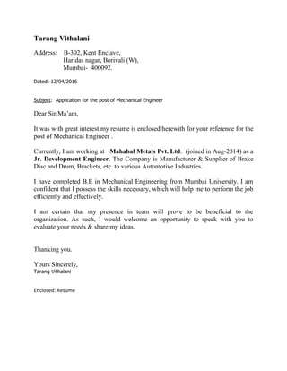 Tarang Vithalani
Address: B-302, Kent Enclave,
Haridas nagar, Borivali (W),
Mumbai- 400092.
Dated: 12/04/2016
Subject: Application for the post of Mechanical Engineer
Dear Sir/Ma’am,
It was with great interest my resume is enclosed herewith for your reference for the
post of Mechanical Engineer .
Currently, I am working at Mahabal Metals Pvt. Ltd. (joined in Aug-2014) as a
Jr. Development Engineer. The Company is Manufacturer & Supplier of Brake
Disc and Drum, Brackets, etc. to various Automotive Industries.
I have completed B.E in Mechanical Engineering from Mumbai University. I am
confident that I possess the skills necessary, which will help me to perform the job
efficiently and effectively.
I am certain that my presence in team will prove to be beneficial to the
organization. As such, I would welcome an opportunity to speak with you to
evaluate your needs & share my ideas.
Thanking you.
Yours Sincerely,
Tarang Vithalani
Enclosed: Resume
 