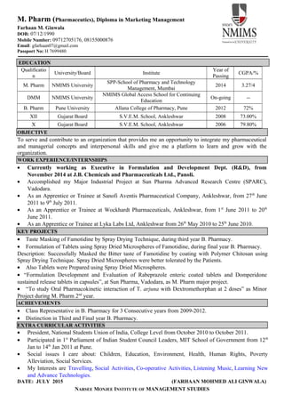 M. Pharm (Pharmaceutics), Diploma in Marketing Management
Farhaan M. Ginwala
DOB: 07/12/1990
Mobile Number: 09712705176, 08155000876
Email: gfarhaan07@gmail.com
Passport No: H 7699480
EDUCATION
Qualificatio
n
University/Board Institute
Year of
Passing
CGPA/%
M. Pharm NMIMS University
SPP-School of Pharmacy and Technology
Management, Mumbai
2014 3.27/4
DMM NMIMS University
NMIMS Global Access School for Continuing
Education
On-going --
B. Pharm Pune University Allana College of Pharmacy, Pune 2012 72%
XII Gujarat Board S.V.E.M. School, Ankleshwar 2008 73.00%
X Gujarat Board S.V.E.M. School, Ankleshwar 2006 79.80%
OBJECTIVE
To serve and contribute to an organization that provides me an opportunity to integrate my pharmaceutical
and managerial concepts and interpersonal skills and give me a platform to learn and grow with the
organization.
WORK EXPERIENCE/INTERNSHIPS
• Currently working as Executive in Formulation and Development Dept. (R&D), from
November 2014 at J.B. Chemicals and Pharmaceuticals Ltd., Panoli.
• Accomplished my Major Industrial Project at Sun Pharma Advanced Research Centre (SPARC),
Vadodara.
• As an Apprentice or Trainee at Sanofi Aventis Pharmaceutical Company, Ankleshwar, from 27th
June
2011 to 9th
July 2011.
• As an Apprentice or Trainee at Wockhardt Pharmaceuticals, Ankleshwar, from 1st
June 2011 to 20th
June 2011.
• As an Apprentice or Trainee at Lyka Labs Ltd, Ankleshwar from 26th
May 2010 to 25th
June 2010.
KEY PROJECTS
• Taste Masking of Famotidine by Spray Drying Technique, during third year B. Pharmacy.
• Formulation of Tablets using Spray Dried Microspheres of Famotidine, during final year B. Pharmacy.
Description: Successfully Masked the Bitter taste of Famotidine by coating with Polymer Chitosan using
Spray Drying Technique. Spray Dried Microspheres were better tolerated by the Patients.
• Also Tablets were Prepared using Spray Dried Microspheres.
• “Formulation Development and Evaluation of Rabeprazole enteric coated tablets and Domperidone
sustained release tablets in capsules”, at Sun Pharma, Vadodara, as M. Pharm major project.
• “To study Oral Pharmacokinetic interaction of T. arjuna with Dextromethorphan at 2 doses” as Minor
Project during M. Pharm 2nd
year.
ACHIEVEMENTS
• Class Representative in B. Pharmacy for 3 Consecutive years from 2009-2012.
• Distinction in Third and Final year B. Pharmacy.
EXTRA CURRICULAR ACTIVITIES
• President, National Students Union of India, College Level from October 2010 to October 2011.
• Participated in 1st
Parliament of Indian Student Council Leaders, MIT School of Government from 12th
Jan to 14th
Jan 2011 at Pune.
• Social issues I care about: Children, Education, Environment, Health, Human Rights, Poverty
Alleviation, Social Services.
• My Interests are Travelling, Social Activities, Co-operative Activities, Listening Music, Learning New
and Advance Technologies.
DATE: JULY 2015 (FARHAAN MOHMED ALI GINWALA)
NARSEE MONJEE INSTITUTE OF MANAGEMENT STUDIES
 