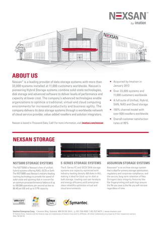 ABOUT US
Nexsan®
is a leading provider of data storage systems with more than
33,000 systems installed at 11,000 customers worldwide. Nexsan’s
pioneering Hybrid Storage systems combine solid-state technologies,
disk storage and advanced software to deliver levels of performance and
capacity at lower cost. The company’s advanced technologies enable
organizations to optimize a traditional, virtual and cloud computing
environments for increased productivity and business agility. The
company delivers its data storage systems through a worldwide network
of cloud service provider, value-added resellers and solution integrators.
Nexsan is based in Thousand Oaks, Calif. For more information, visit imation.com/nexsan
NEXSAN STORAGE
•	Acquired by Imation in
January 2013
•	Over 33,000 systems and
11,000 customers worldwide
•	A full suite of Unified, Hybrid,
SAN, NAS and Cloud storage
•	100% channel model with
over 600 resellers worldwide
•	Overall customer satisfaction
rates at 96%
NST5000 STORAGE SYSTEMS
The NST5000 is Nexsan’s line of unified,
hybrid systems offering NAS, iSCSI or both.
TheNST5000usesNexsan’sindustry-leading
caching technology to provide the speed of
solid-state and spinning disk in-concert for
an optimum price/performance balance of up
to 100,000 operations per second as low as
$0.40 per GB and up to 5 PB capacity.
E-SERIES STORAGE SYSTEMS
The E-Series FC and iSCSI SAN storage
systems are capacity-optimized with
industry-leading density (60 disks in 4U),
making it ideal for back-up-to-disk or
bulk storage. Leading cost-per-terabyte
and energy efficiency with enterprise-
class reliability optimizes virtual and
cloud environments.
ASSUREON STORAGE SYSTEMS
Assureon®
is an archive storage system
that is ideal for primary storage optimization,
regulatory and corporate compliance, and
the secure, long-term retention of files.
Stringent data integrity features like
file-fingerprinting and audit logs ensure
the file you save is the file you will retrieve
regardless of time.
Imation Enterprise Corp. 1 Imation Way, Oakdale, MN 55128-3414 | p. 651.704.4000 f. 651.537.4675 | www.imation.com
© Imation Corp. Imation and the Imation logo are trademarks of Imation Corp and its affiliates. All other trademarks are property of their respective owners.
(Rev. 04/30/14)
 