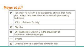 Meyer et al.6
P Patients >75 y/o with a life expectancy of more than half a
year, able to take their medications and not permanently
bedridden
I 400 IU of vitamin D3 daily
C Placebo
O Effectiveness of vitamin D in the prevention of
fractures in the elderly people
T 2 years
S Doubled-blinded randomized controlled trial
 