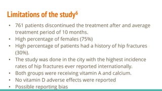 Limitations of the study6
• 761 patients discontinued the treatment after and average
treatment period of 10 months.
• High percentage of females (75%)
• High percentage of patients had a history of hip fractures
(30%).
• The study was done in the city with the highest incidence
rates of hip fractures ever reported internationally.
• Both groups were receiving vitamin A and calcium.
• No vitamin D adverse effects were reported
• Possible reporting bias
 