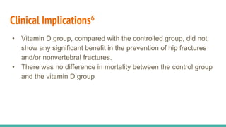 Clinical Implications6
• Vitamin D group, compared with the controlled group, did not
show any significant benefit in the prevention of hip fractures
and/or nonvertebral fractures.
• There was no difference in mortality between the control group
and the vitamin D group
 