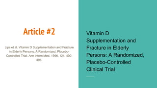 Article #2 Vitamin D
Supplementation and
Fracture in Elderly
Persons: A Randomized,
Placebo-Controlled
Clinical Trial
Lips et al. Vitamin D Supplementation and Fracture
in Elderly Persons: A Randomized, Placebo-
Controlled Trial. Ann Intern Med. 1996. 124: 400-
406.
 