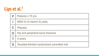 Lips et al.7
P Patients ≥ 70 y/o
I 4000 IU of vitamin D3 daily
C Placebo
O Hip and peripheral bone fractures
T 4 years
S Doubled-blinded randomized controlled trial
 