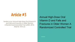 Article #3 Annual High-Dose Oral
Vitamin D and Falls and
Fractures in Older Women A
Randomized Controlled Trial
Sanders et al. Annual High-Dose Oral Vitamin D
and Falls and Fractures in Older Women
A Randomized Controlled Trial. JAMA. 2010;
303(18): 1815-22
 