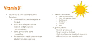 Vitamin D1
• Vitamin D is a fat-soluble vitamin
• Function
• Promotes calcium absorption in
the gut
• Maintains adequate serum
calcium and phosphate
concentrations
• Bone growth and bone
remodeling
• With calcium - helps protect older
adults from osteoporosis
• Vitamin D sources
• UV B radiation (sun)
• Fatty fish (salmon, tuna)
• Cod liver oil
• Beef liver
• Cheese
• Milk
Drug interactions
Steroids (prednisone)
Weight loss drug (Orlistat)
Cholesterol lowering drug (cholestyramine)
AEDs (phenytoin and phenobarbital)
 