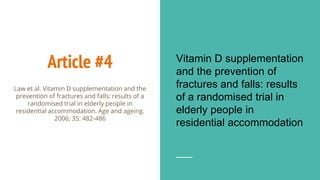 Article #4 Vitamin D supplementation
and the prevention of
fractures and falls: results
of a randomised trial in
elderly people in
residential accommodation
Law et al. Vitamin D supplementation and the
prevention of fractures and falls: results of a
randomised trial in elderly people in
residential accommodation. Age and ageing.
2006; 35: 482-486
 