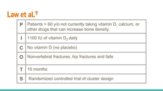 Law et al.9
P Patients > 60 y/o not currently taking vitamin D, calcium, or
other drugs that can increase bone density.
I 1100 IU of vitamin D2 daily
C No vitamin D (no placebo)
O Nonvertebral fractures, hip fractures and falls
T 10 months
S Randomized controlled trial of cluster design
 