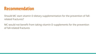 Recommendation
Should MC start vitamin D dietary supplementation for the prevention of fall-
related fractures?
MC would not benefit from taking vitamin D supplements for the prevention
of fall-related fractures
 