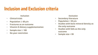 Inclusion and Exclusion criteria
Inclusion
• Clinical trials
• Population ≥ 60 y/o
• Fractures as an outcome
• Vitamin D dietary supplementation
• Sample size ≥ 100
• No year restriction
Exclusion
• Secondary literature
• Population < 59 y/o
• Studies with bone mineral density as
the only outcome
• Studies with falls as the only
outcome
• Sample size < 99
 