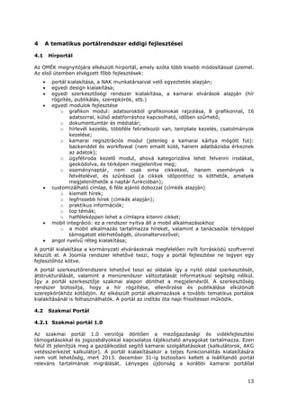 13
4 A tematikus portálrendszer eddigi fejlesztései
4.1 Hírportál
Az OMÉK megnyitójára elkészült hírportál, amely azóta több kisebb módosítással üzemel.
Az első ütemben elvégzett főbb fejlesztések:
• portál kialakítása, a NAK munkatársaival velő egyeztetés alapján;
• egyedi design kialakítása;
• egyedi szerkesztőségi rendszer kialakítása, a kamarai elvárások alapján (hír
rögzítés, publikálás, szerepkörök, stb.)
• egyedi modulok fejlesztése
o grafikon modul: adatsorokból grafikonokat rajzolása, 8 grafikonnal, 16
adatsorral, külső adatforráshoz kapcsolható, időben szűrhető;
o dokumentumtár és médiatár;
o hírlevél kezelés, többféle feliratkozói van, template kezelés, csatolmányok
kezelése;
o kamarai regisztrációs modul (jelenleg a kamarai kártya mögött fut):
backenddel és workflowal (nem emailt küld, hanem adatbázisba érkeznek
az adatok);
o ügyféliroda kezelő modul, ahová kategorizálva lehet felvenni irodákat,
geokódolva, és térképen megjelenítve meg;
o eseménynaptár, nem csak sima cikkekkel, hanem események is
felvételével, és szűréssel (a cikkek időponthoz is köthetők, amelyek
megjeleníthetők a naptár funkcióban);
• customizálható címlap, 6 féle ajánló dobozzal (címkék alapján)
o kiemelt hírek;
o legfrissebb hírek (címkék alapján);
o praktikus információk;
o top témák;
o hatféleképpen lehet a címlapra kitenni cikket;
• mobil integráció: ez a rendszer nyitva áll a mobil alkalmazásokhoz
o a mobil alkalmazás tartalmazza híreket, valamint a tanácsadók térképpel
támogatott elérhetőségét, útvonaltervezővel;
• angol nyelvű réteg kialakítása;
A portál kialakítása a kormányzati elvárásoknak megfelelően nyílt forráskódú szoftverrel
készült el. A Joomla rendszer lehetővé teszi, hogy a portál fejlesztése ne legyen egy
fejlesztőhöz kötve.
A portál szerkesztőrendszere lehetővé teszi az oldalak így a nyitó oldal szerkesztését,
átstrukturálását, valamint a menürendszer változtatását informatikusi segítség nélkül.
Így a portál szerkesztője szakmai alapon dönthet a megjelenésről. A szerkesztőség
rendszer biztosítja, hogy a hír rögzítése, ellenőrzése és publikálása elkülönült
szerepkörökhöz kötődjön. Az elkészült portál alkalmazások a további tematikus portálok
kialakításánál is felhasználhatók. A portál az indítás óta napi frissítéssel működik.
4.2 Szakmai Portál
4.2.1 Szakmai portál 1.0
Az szakmai portál 1.0 verziója döntően a mezőgazdasági és vidékfejlesztési
támogatásokkal és jogszabályokkal kapcsolatos tájékoztató anyagokat tartalmazza. Ezen
felül itt jelenítjük meg a gazdálkodást segítő kamarai szolgáltatásokat (kalkulátorok, AKG
vetésszerkezet kalkulátor). A portál kialakításakor a teljes funkcionalitás kialakítására
nem volt lehetőség, mert 2013. december 31-ig biztosítani kellett a leállítandó portál
releváns tartalmának migrálását. Lényeges újdonság a korábbi kamarai portállal
 