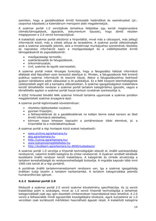 14
szemben, hogy a gazdálkodókat érintő fontosabb határidőket és eseményeket (pl.:
csoportos képzések) a Kalendárium menüpont alatt megjelentetjük.
A szakmai portál 1.0 verziójának tematikus felépítése úgy került megtervezésre
(témák/támogatások, ágazatok, dokumentum típusok), hogy döntő részben
megegyezzen a 2.0 verzió koncepciójával.
A kialakított szakmai portál elkülönül a hírportáltól, mivel más a célcsoport, más jellegű
információt közöl, más a cikkek stílusa és terjedelme. A szakmai portál célközönségét
azok a szakmai szereplők jelentik, akik a mindennapi munkájukhoz szeretnének részletes
és naprakész információt kapni a mezőgazdaságot és a vidékfejlesztést érintő
támogatásokról és jogszabályokról:
• mezőgazdasági termelők;
• szaktanácsadók és falugazdászok.
• önkormányzatok;
• civil, szakmai és egyéb szervezetek;
A szakmai portál másik lényeges funkciója, hogy a falugazdász hálózat információ
ellátását első lépcsőben ezen keresztül alakítjuk ki. Minden, a falugazdászok felé kimenő
publikus szakmai információt itt teszünk közzé, illetve a falugazdászokhoz beérkező
gyakori kérdésekre adott válaszokat is itt publikáljuk. Ez a NAK központ leterheltségének
csökkentését segíti elő a kampány időszakokban. A szakmai igazgatóságokon kialakításra
kerülő témafelelősi rendszer a szakmai portál tartalom kategóriáihoz igazodik, vagyis a
témafelelős egyben a szakmai portál hozzá tartozó rovatának szerkesztője is.
A GISZ hírlevelet felváltó NAK szakmai hírlevél tartalma ugyancsak a szakmai portálon
megjelentetett szakmai anyagokra épül.
A szakmai portál legfontosabb követelményei:
• részletes tájékoztatást nyújtson;
• gyorsan frissüljön;
• a felhasználóknak és a gazdálkodóknak ne kelljen benne sokat keresni az őket
érintő információ eléréséhez;
• könnyen össze lehessen kapcsolni a portálrendszer többi elemével, pl. a
hírportállal és a mobilalkalmazással.
A szakmai portál a régi honlapok közül ezeket helyettesíti:
• www.archive.agrarkamara.hu
• akg.agrarkamara.hu
• http://umvp.agrarkamara.hu/
• www.kolcsonosmegfeleltetes.hu
• http://budlearn.agrarkamara.hu:8090/tudasbazis/
A szakmai portál 1.0 verziója a hírportál technológiáján készült el, önálló szerkesztőségi
rendszerrel, valamint önálló kategória és címke rendszerrel. A Gyakran ismételt kérdések
kezelésére önálló rendszer került kialakításra. A kategóriák és címkék struktúrája a
tartalom kereshetőségét és rendszerezhetőségét biztosítja. A migrálás kapcsán több mint
1900 cikk került át a régi portálról.
A portálnak önálló tartalommenedzsment rendszere van, így a szakmai igazgatóság
önállóan tudja kezelni a tartalom karbantartást. A tartalom kategorizálása jelentős
humánerőforrást igényel.
4.2.2 Szakmai portál 2.0
Elkészült a szakmai portál 2.0 verzió szakmai követelmény specifikációja. Az új verzió
kialakítása azért is szükséges, mivel az 1.0 verzió hírportál technológiája a tartalmak
kategorizálását csak egy igen összetett címkerendszer használatával teszi lehetővé. A 2.0
verzió a felhasználók minél egyszerűbb kiszolgálására törekszik, egyik kulcseleme az 1.0
verzióban csak korlátozott mértékben használható ágazati nézet. A kialakított kategória
 