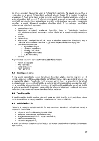 15
és címke rendszer figyelembe veszi a felhasználók szerepét. Az egyes szerepekhez a
regisztráció és a portál felhasználási szokások alapján hozza fel a híreket és szakmai
anyagokat. A NAK tagjai igen széles szakmai spektrumba tevékenykednek, amelyet a
szakmai portálon kell kezelni. A jelentős mennyiségű szakmai anyag csak igen nehezen
kezelhető, kereshető. Ehhez szükséges a személyi profil rögzítése egyrészt a regisztráció,
másrészt a portál látogatási szokások rögzítése által. A követelmény specifikáció
tartalmazza a következő elemeket:
• kategória rendszer;
• dashboard (nyitólap) amelynek funkciója, hogy a Tudásbázis hatalmas
információmennyiségét személyre szabva tálalja és a legrelevánsabb találatokat
kínálja;
• keresés;
• regisztráció;
• adatmodell, amellyel biztosítjuk, hogy a releváns sorrendben jelenjenek meg a
találatok Az adatmodell feladata, hogy ehhez logikai támogatást nyújtson.
• speciális szolgáltatások
o Agrometeorológia;
o Termelői piackereső;
o Költség kalkulátor;
o támogatás kalkulátor;
o EUME kalkulátor;
• hírlevél
A specifikáció készítése során definiált további fejlesztések:
• hozam előrejelzés
• AKG kalkulátor
• tábla törzskönyv
• riport generáló
4.3 Szakképzési portál
A régi portál szakképzést érintő tartalmait december végéig sikerült migrálni az 1.0
verziójú szakmai portálra. A szakképzési portál technikailag külön portálként jelenik meg
a navigációs sávon. Figyelembe kell azonban venni, hogy a szakképzési tartalmak
szerkezete csak nehezen illeszthető be a szakmai portál kategorizálási rendszerébe, ezért
ezt a megoldást átmenetinek kell tekinteni. A kialakítandó szakképzési portálnak önálló,
a szakmai portálnál lényegesen egyszerűbb tartalommenedzsment rendszert szükséges
kialakítani, így a szakmai igazgatóság kezelheti a tartalmat.
4.4 Tagdíjbevallás
A tagdíjbevallás önálló oldalon elérhető, csak az oldal tetején lévő navigációs sávon
került integrálásra. A tagdíjbevallás a bevallasnak.hu oldalon működik.
4.5 Mobil alkalmazás
Elkészült a mobil integráció Android és IOS formában, aszinkron működéssel, amely a
következő funkciókkal:
• Hírportál nyitóoldalának legfrissebb hírei;
• Az egyes menüpontok legfrissebb hírei;
• A legközelebbi falugazdász iroda koordinátái;
• Kamarai információk;
• Facebook kapcsolódás;
A mobil alkalmazás automatikusan frissül, így külön tartalommenedzsment alkalmazást
nem igényel.
 