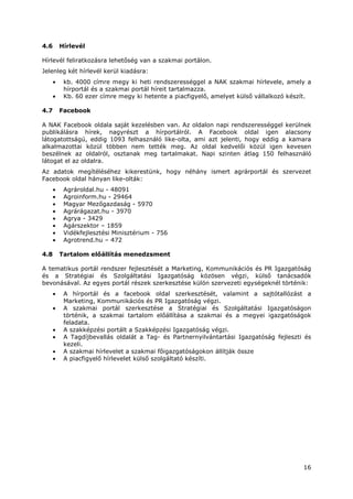 16
4.6 Hírlevél
Hírlevél feliratkozásra lehetőség van a szakmai portálon.
Jelenleg két hírlevél kerül kiadásra:
• kb. 4000 címre megy ki heti rendszerességgel a NAK szakmai hírlevele, amely a
hírportál és a szakmai portál híreit tartalmazza.
• Kb. 60 ezer címre megy ki hetente a piacfigyelő, amelyet külső vállalkozó készít.
4.7 Facebook
A NAK Facebook oldala saját kezelésben van. Az oldalon napi rendszerességgel kerülnek
publikálásra hírek, nagyrészt a hírportálról. A Facebook oldal igen alacsony
látogatottságú, eddig 1093 felhasználó like-olta, ami azt jelenti, hogy eddig a kamara
alkalmazottai közül többen nem tették meg. Az oldal kedvelői közül igen kevesen
beszélnek az oldalról, osztanak meg tartalmakat. Napi szinten átlag 150 felhasználó
látogat el az oldalra.
Az adatok megítéléséhez kikerestünk, hogy néhány ismert agrárportál és szervezet
Facebook oldal hányan like-olták:
• Agrároldal.hu - 48091
• Agroinform.hu - 29464
• Magyar Mezőgazdaság - 5970
• Agrárágazat.hu - 3970
• Agrya - 3429
• Agárszektor – 1859
• Vidékfejlesztési Minisztérium - 756
• Agrotrend.hu – 472
4.8 Tartalom előállítás menedzsment
A tematikus portál rendszer fejlesztését a Marketing, Kommunikációs és PR Igazgatóság
és a Stratégiai és Szolgáltatási Igazgatóság közösen végzi, külső tanácsadók
bevonásával. Az egyes portál részek szerkesztése külön szervezeti egységeknél történik:
• A hírportál és a facebook oldal szerkesztését, valamint a sajtótallózást a
Marketing, Kommunikációs és PR Igazgatóság végzi.
• A szakmai portál szerkesztése a Stratégiai és Szolgáltatási Igazgatóságon
történik, a szakmai tartalom előállítása a szakmai és a megyei igazgatóságok
feladata.
• A szakképzési portált a Szakképzési Igazgatóság végzi.
• A Tagdíjbevallás oldalát a Tag- és Partnernyilvántartási Igazgatóság fejleszti és
kezeli.
• A szakmai hírlevelet a szakmai főigazgatóságokon állítják össze
• A piacfigyelő hírlevelet külső szolgáltató készíti.
 