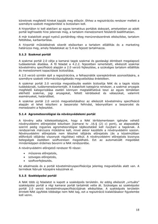 18
köreiknek megfelelő híreket kapják meg először. Ehhez a regisztrációs rendszer mellett a
személyre szabott megjelenítést is biztosítani kell.
A hírportálon ki kell alakítani az egyes tematikus portálok dobozait, amelyekben az adott
portál legfrissebb hírei jelennek meg, a tartalom menedzsment felületről beállíthatóan.
A már kialakított angol nyelvű portálréteg réteg menürendszerének elkészítése, tartalom
feltöltése, karbantartása.
A hírportál működésének sikerét elsősorban a tartalom előállítás és a marketing
határozza meg, amely feladatokat az 5.4-es fejezet tartalmazza.
5.1.3 Szakmai portál
A szakmai portál 2.0 célja a kamarai tagok szakmai és gazdasági döntéseit megalapozó
tudáselemek átadása. A fő feladat a 4.2.2. fejezetben ismertetett, elkészült szakmai
követelmény specifikáció alapján a 2.0 verzió fejlesztése, a szükséges tartalom előállítás
és menedzsment kapacitások biztosítása.
A 2.0 verzió szintén épít a regisztrációra, a felhasználók szerepkörének azonosítására, a
személyre szabott információszolgáltatás megvalósítása érdekében.
A szakmai portál 2.0 verziója megvalósulás esetén biztosítja NAK és a tagok közös
tudásbázisát, tudásmenedzsmentjét. A kialakított kategória rendszer, a szakmai anyagok
megfelelő kategorizálása esetén könnyen megtalálhatóvá teszi az egyes témákban
elérhető szakmai, jogi anyagokat, feltett kérdéseket és válaszokat, valamint
eseményeket, határidőket.
A szakmai portál 2.0 verzió megvalósításához az elkészült követelmény specifikáció
alapján el lehet készíteni a beszerzési felhívást, lebonyolítani a beszerzést és
menedzselni a fejlesztést.
5.1.4 Agrometeorológiai és növényvédelemi portál
A törvény adta kötelezettségünk, hogy a NAK térítésmentesen igénybe vehető
növényvédelmi előrejelzést készítsen (kamarai tv .16.§ (2) c) pont), az alapszabály
szerint pedig ingyenes agrometeorológiai tájékoztatást kell nyújtani a tagoknak. A
rendszernek márciusra működnie kell, mivel akkor kezdődik a növényvédelmi szezon.
Növényvédelmi előrejelzés nem létezhet időjárás előrejelzés (és a közelmúltban
előforduló időjárási viszonyok rögzítése) nélkül. A növényvédelmi előrejelzés bizonyos
betegségek esetében szoftveresen megoldható. Ezt az automatizált megoldást
mindenképpen érdemes bevonni a NAK rendszerébe.
A növényvédelmi előrejelző rendszer fő részei:
• műszeres előrejelzés,
• szöveges előrejelzés,
• szoftverfejlesztés.
Az alkalmazás és a portál követelményspecifikációja jelenleg megvalósítás alatt van. A
termékek február közepére készülnek el.
5.1.5 Szakképzési portál
A NAK több új feladatot is kapott a szakképzés területén. Az eddig elkészült „virtuális”
szakképzési portál a régi kamarai portál tartalmát vette át. Szükséges az szakképzési
portál 2.0 verzió követelményspecifikációjának elkészítése. A szakképzés területén
érintett NAK ügyfelek többsége nem NAK tag, ezt a regisztráció kialakításakor figyelembe
kell venni.
 
