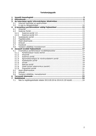 2
Tartalomjegyzék
1 Vezetői összefoglaló ..................................................................................... 3
2 Előzmények................................................................................................... 6
3 Az internetes agrár információpiac áttekintése............................................. 7
3.1 Internet használat az agráriumban .............................................................. 7
3.2 A nak.hu látogatottsága ............................................................................10
4 A tematikus portálrendszer eddigi fejlesztései ........................................... 13
4.1 Hírportál .................................................................................................13
4.2 Szakmai Portál.........................................................................................13
4.2.1 Szakmai portál 1.0 .............................................................................13
4.2.2 Szakmai portál 2.0 .............................................................................14
4.3 Szakképzési portál ...................................................................................15
4.4 Tagdíjbevallás..........................................................................................15
4.5 Mobil alkalmazás......................................................................................15
4.6 Hírlevél ...................................................................................................16
4.7 Facebook ................................................................................................16
4.8 Tartalom előállítás menedzsment ...............................................................16
5 Javasolt további fejlesztések ...................................................................... 17
5.1 A tematikus portálrendszer továbbfejlesztése ..............................................17
5.1.1 Portálrendszer közös elemei ................................................................17
5.1.2 Hírportál ...........................................................................................17
5.1.3 Szakmai portál...................................................................................18
5.1.4 Agrometeorológiai és növényvédelemi portál .........................................18
5.1.5 Szakképzési portál .............................................................................18
5.1.6 eIroda ..............................................................................................19
5.1.7 NakLap portál ....................................................................................19
5.1.8 Üzleti portál (elektronikus piactér)........................................................19
5.1.9 Fogyasztói portál................................................................................21
5.2 Mobil alkalmazások...................................................................................21
5.3 Hírlevél ...................................................................................................21
5.4 Tartalom előállítás, menedzsment ..............................................................21
6 Tervezett ütemezés .................................................................................... 23
7 Mellékletek ................................................................................................. 24
7.1 Nak.hu leglátogatottabb oldalai 2013.09.20 és 2014.01.20 között..................24
 