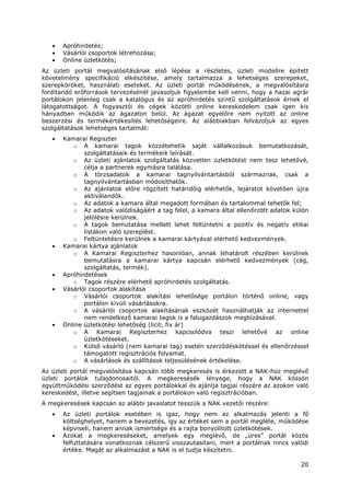 20
• Apróhirdetés;
• Vásárlói csoportok létrehozása;
• Online üzletkötés;
Az üzleti portál megvalósításának első lépése a részletes, üzleti modellre épített
követelmény specifikáció elkészítése, amely tartalmazza a lehetséges szerepeket,
szerepköröket, használati eseteket. Az üzleti portál működésének, a megvalósításra
fordítandó erőforrások tervezésénél javasoljuk figyelembe kell venni, hogy a hazai agrár
portálokon jelenleg csak a katalógus és az apróhirdetés szintű szolgáltatások érnek el
látogatottságot. A fogyasztói és cégek közötti online kereskedelem csak igen kis
hányadban működik az ágazaton belül. Az ágazat egyelőre nem nyitott az online
beszerzési és termékértékesítés lehetőségeire. Az alábbiakban felvázoljuk az egyes
szolgáltatások lehetséges tartalmát:
• Kamarai Regiszter
o A kamarai tagok közzétehetik saját vállalkozásuk bemutatkozását,
szolgáltatásaik és termékeik leírását.
o Az üzleti ajánlatok szolgáltatás közvetlen üzletkötést nem tesz lehetővé,
célja a partnerek egymásra találása.
o A törzsadatok a kamarai tagnyilvántartásból származnak, csak a
tagnyilvántartásban módosíthatók.
o Az ajánlatok előre rögzített határidőig elérhetők, lejáratot követően újra
aktiválandók.
o Az adatok a kamara által megadott formában és tartalommal tehetők fel;
o Az adatok valódiságáért a tag felel, a kamara által ellenőrzött adatok külön
jelölésre kerülnek.
o A tagok bemutatása mellett lehet feltüntetni a pozitív és negatív etikai
listákon való szereplést.
o Feltüntetésre kerülnek a kamarai kártyával elérhető kedvezmények.
• Kamarai kártya ajánlatok
o A Kamarai Regiszterhez hasonlóan, annak lehatárolt részében kerülnek
bemutatásra a kamarai kártya kapcsán elérhető kedvezmények (cég,
szolgáltatás, termék).
• Apróhirdetések
o Tagok részére elérhető apróhirdetés szolgáltatás.
• Vásárlói csoportok alakítása
o Vásárlói csoportok alakítási lehetősége portálon történő online, vagy
portálon kívüli vásárlásokra.
o A vásárlói csoportok alakításának eszközét használhatják az internettel
nem rendelkező kamarai tagok is a falugazdászok megbízásával.
• Online üzletkötési lehetőség (licit, fix ár)
o A Kamarai Regiszterhez kapcsolódva teszi lehetővé az online
üzletkötéseket.
o Külső vásárló (nem kamarai tag) esetén szerződéskötéssel és ellenőrzéssel
támogatott regisztrációs folyamat.
o A vásárlások és szállítások teljesülésének értékelése.
Az üzleti portál megvalósítása kapcsán több megkeresés is érkezett a NAK-hoz meglévő
üzleti portálok tulajdonosaitól. A megkeresésék lényege, hogy a NAK kössön
együttműködési szerződést az egyes portálokkal és ajánlja tagjai részére az azokon való
kereskedést, illetve segítsen tagjainak a portálokon való regisztrációban.
A megkeresések kapcsán az alábbi javaslatot tesszük a NAK vezetői részére:
• Az üzleti portálok esetében is igaz, hogy nem az alkalmazás jelenti a fő
költséghelyet, hanem a bevezetés, így az értéket sem a portál megléte, működése
képviseli, hanem annak ismertsége és a rajta bonyolított üzletkötések.
• Azokat a megkereséseket, amelyek egy meglévő, de „üres” portál közös
felfuttatására vonatkoznak célszerű visszautasítani, mert a portálnak nincs valódi
értéke. Magát az alkalmazást a NAK is el tudja készítetni.
 