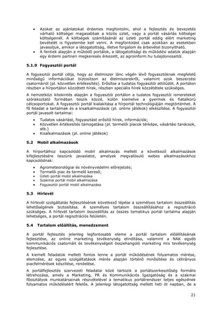 21
• Azokat az ajánlatokat érdemes megfontolni, ahol a fejlesztés és bevezetés
várható költségei magasabbak a közös üzlet, vagy a portál vásárlás költségei
költségeinél. A költségek számításánál az üzleti portál eddig elért marketing
bevételét is figyelembe kell venni. A megfontolást csak azokban az esetekben
javasoljuk, amikor a látogatottság, illetve forgalom és árbevétel bizonyítható.
• A fentiek alapján a működő portálok, a látogatottsági és működési adatok alapján
egy érdemi partneri megkeresés érkezett, az agroinform.hu tulajdonosaitól.
5.1.9 Fogyasztói portál
A fogyasztói portál célja, hogy az élelmiszer lánc végén lévő fogyasztóknak megfelelő
minőségű információkat biztosítson az élelmiszerekről, valamint azok beszerzési
csatornáiról (pl. közvetlen értékesítés). Erősítse a tudatos fogyasztói attitűdöt. A portálon
részben a hírportálon közzétett hírek, részben speciális hírek közzététele szükséges.
A nemzetközi kitekintés alapján a fogyasztói portálon a tudatos fogyasztói ismereteket
szórakoztató formában teszik közzé, külön kiemelve a gyermek és fiatalkorú
célcsoportokat. A fogyasztói portál kialakítása a hírportál technológiáján megtörténhet. A
fő feladat a tartalmak és a kisalkalmazások (pl. online játékok) elkészítése. A fogyasztói
portál javasolt tartalmai:
• Tudatos vásárlást, fogyasztást erősítő hírek, információk;
• Közvetlen értékesítés támogatása (pl. termelői piacok térképe, vásárlási tanácsok,
stb.)
• Kisalkalmazások (pl. online játékok)
5.2 Mobil alkalmazások
A hírportálhoz kapcsolódó mobil alkalmazás mellett a következő alkalmazások
kifejlesztésére teszünk javaslatot, amelyek megvalósuló webes alkalmazásokhoz
kapcsolódnak:
• Agrometeorológiai és növényvédelmi előrejelzés;
• Termelői piac és termelő kereső;
• Üzleti portál mobil alkalmazása
• Szakmai portál mobil alkalmazása
• Fogyasztói portál mobil alkalmazása
5.3 Hírlevél
A hírlevél szolgáltatás fejlesztésének következő lépése a személyes tartalom összeállítás
lehetőségének biztosítása. A személyes tartalom összeállításához a regisztráció
szükséges. A hírlevél tartalom összeállítás az összes tematikus portál tartalma alapján
lehetséges, a portál regisztrációs felületén.
5.4 Tartalom előállítás, menedzsment
A portál fejlesztés jelenleg legfontosabb eleme a portál tartalom előállításának
fejlesztése, az online marketing tevékenység elindítása, valamint a NAK egyéb
kommunikációs csatornáit és tevékenységeit összehangoló marketing mix tevékenység
fejlesztése.
A kiemelt feladatok mellett fontos lenne a portál működésének folyamatos mérése,
elemzése, az egyes szolgáltatások mérés alapján történő minősítése és célirányos
piacfelmérések készítése, rendelése.
A portálfejlesztés szervezeti feladatai közé tartozik a portálszerkesztőség formális
létrehozása, amely a Marketing, PR és Kommunikációs Igazgatóság és a szakmai
főosztályok munkatársainak részvételével a tematikus portálrendszer teljes egészének
folyamatos működéséért felelős. A jelenlegi látogatottság mellett heti öt napban, de a
 