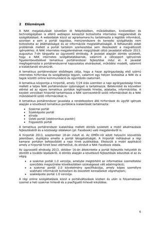 6
2 Előzmények
A NAK megalakulását követően öt felépítésében, működésében, kinézetében és
technológiájában is eltérő weblapon keresztül biztosította internetes megjelenését és
szolgáltatásait. A weboldalak közül az agrarkamara.hu tartalmazta a legtöbb információ,
azonban a sem a portál tagolása, menürendszere és keresési szolgáltatás nem
biztosította az átláthatóságot és az információk megtalálhatóságát. A felhasználó oldali
problémák mellett a portál tartalom szerkesztése sem illeszkedett a megváltozott
igényekhez. A NAK internetes megjelenésének megújítását célzó javaslatot először 2013.
augusztus 7-én tárgyalta az ügyvezető elnökség. A javaslat alapján döntés született,
hogy a NAK internetes szolgáltatatásainak, valamint a célcsoport igényeinek
figyelembevételével tematikus portálrendszer fejlesztése indul el. A javaslat
megfogalmazta a portálrendszerrel kapcsolatos elvárásokat, működési modellt, valamint
a kialakítandó struktúrát.
A tematikus portálrendszer elsődleges célja, hogy a hazai agrárgazdaság első számú
internetes hírforrása és szolgáltatója legyen, valamint egy helyen biztosítsa a NAK és a
tagok közötti online kommunikáció és ügyintézés csatornáit.
A tematikus központja a hírportál, amely 7/24 órás üzemben a napi agrárgazdasági hírek
mellett a teljes NAK portálrendszer újdonságait is tartalmazza. Betekintést és közvetlen
elérést ad az egyes tematikus portálok legfrissebb híreibe, adataiba, információiba. A
kezdeti verzióban hírportál tartalmazza a NAK szervezetéről szóló információkat és a NAK
működéséről szóló információkat is.
A tematikus portálrendszer javaslata a rendelkezésre álló hírforrások és ügyfél igények
alapján a következő tematikus portálokra kialakítását tartalmazta:
• Szakmai portál
• Szakképzési portál
• eIroda
• Üzleti portál (elektronikus piactér)
• Fogyasztói portál
A tematikus portálrendszer kialakítása mellett döntés született a mobil alkalmazások
fejlesztéséről és a közösségi oldalakon (pl. Facebook) való megjelenésről is.
A hírportál 2013. szeptember 18-án indult el. Az OMÉK-ról adott helyszíni közvetítés
jelentősen, duplájára emelte a portál látogatottságát. A hírportál indításával a régi
kamarai portálon befejeződött a napi hírek publikálása. Elkészült a mobil applikáció
amely a hírportál híreit teszi elérhetővé, és elindult a NAK Facebook oldala.
Az ügyvezető elnökség 2013. október 16-án áttekintette a portál fejlesztés helyzetét és
döntött a további lépésekről. A döntés alapján a következő fejlesztések készültek el az év
végig
• a szakmai portál 1.0 verziója, amelybe megtörtént az informatikai üzemeltetési
szerződés megszűnése következtében szükségessé vált adatmigráció;
• a szakmai portál 2.0 követelmény specifikációja, amely képes személyre
szabható információt biztosítani és összetett kereséseket végrehajtani;
• szakképzési portál 1.0 verziója.
A régi online szolgáltatások közül a portálváltozások közben és után is folyamatosan
üzemel a heti szakmai hírlevél és a piacfigyelő hírlevél kiküldése.
 