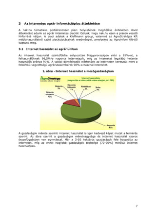 7
3 Az internetes agrár információpiac áttekintése
A nak.hu tematikus portálrendszer piaci helyzetének megítélése érdekében rövid
áttekintést adunk az agrár internetes piacról. Célunk, hogy nak.hu ezen a piacon vezető
hírforrásá váljon. A piaci adatok a Kleffmann group, valamint az AgroStratégia Kft
médiahasználatról szóló piackutatásainak eredményei, amelyeket az Agroinfom Kft-től
kaptunk meg.
3.1 Internet használat az agráriumban
Az internet használat szántóföldre súlyozottan Magyarországon eléri a 85%-ot, a
felhasználóknak 66,5%-a naponta internetezik, míg az internetet legalább hetente
használók aránya 97%. A valódi döntéshozók elérhetőek az interneten keresztül mert a
felsőfokú végzettségű agrárszakemberek 90%-a használ internetet.
1. ábra –Internet használat a mezőgazdaságban
A gazdaságok mérete szerinti internet használat is igen kedvező képet mutat a felmérés
szerint. Az ábra szerint a gazdaságok méretnagysága és internet használat szoros
összefüggésben van egymással. Már a 3-10 hektáros gazdaságok fele használja az
internetet, míg az ennél nagyobb gazdaságok többsége (70-96%) minősül internet
használónak.
 