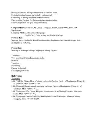 Hauling of Ore and mining waste material to terminal zones
Exploitation of delineated ore limits by grade control
Controlling of mining equipment and machineries
Plant-crushing Section: Ore Communication, agglomeration
Sample preparation and gold analysis methods
Computer Skills (Windows, Ms Office, C language, Surfer, CorelDRAW, AutoCAD,
MapSource)
Language Skills: Arabic (Native Language)
English (Very Good writing, speaking & reading)
Previous Job :
Working for AL-Muhandis Nizar Kurdi Consulting Engineers, (Section of Geology), from
25/12/2009 to 10/4/2012.
Present Job :
Working at Alarabiya Mining Company as Mining Engineer.
Team Work
Very good Oral/Written Presentation skills.
Interests
Traveling
Swimming
Playing Volleyball
Reading English books
References
Academic:
1. Dr. Taj Eldin Elteyb , Head of mining engineering Section, Faculty of Engineering, University
of Khartoum. Mob: +249912816661
2. Dr. Mohamed Hassan Abood, associated professor, Faculty of Engineering, University of
Khartoum Mob: +249915014327
3. Dr. Mohammed Abu Fatima, The general manager of Ariab Mining Company, Khartoum,
Sudan. Mob: +249912317032
4. Dr. Mohammed Ibrahim Madbouly, Geology and Research Manager, Alarabiya Mining
Company, Mob: +966506489084.
 