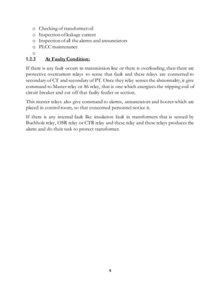 9
o Checking of transformeroil
o Inspection ofleakage current
o Inspection ofall the alarms and annunciators
o PLCC maintenance
o
1.2.2 At Faulty Condition:
If there is any fault occurs in transmission line or there is overloading, then there are
protective overcurrent relays to sense that fault and these relays are connected to
secondary of CT and secondary of PT. Once they relay senses the abnormality,it give
command to Master relay or 86 relay, that is one which energizes the tripping coil of
circuit breaker and cut off that faulty feeder or section.
This master relays also give command to alarms, annunciators and hooter which are
placed in control room, so that concerned personnel notice it.
If there is any internal fault like insulation fault in transformers that is sensed by
Buchholz relay, OSR relay or CTR relay and these relay and these relays produces the
alarm and do their task to protect transformer.
 