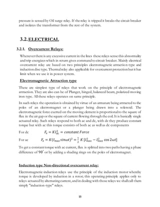 15
pressure is sensed by Oil surge relay. If the relay is tripped it breaks the circuit breaker
and isolates the transformer from the rest of the system.
3.2.ELECTRICAL
3.2.1. Overcurrent Relays:
Wheneverthere is any excessive current in the lines these relays sense this abnormality
and trip energizes which in return gives commandto circuit breaker. Mainly electrical
overcurrent relay are based on two principles electromagnetic attraction type and
induction disc type.Thermalrelay also applicable for overcurrent protectionbut it has
limit when we use it in power system.
Electromagnetic Attraction type
These are simplest type of relays that work on the principle of electromagnetic
attraction. They are also can be of Plunger, hinged, balanced beam, polarized moving
iron type. All these relays operates on same principle.
In such relays the operation is obtained by virtue of an armature being attracted to the
poles of an electromagnet or a plunger being drawn into a solenoid. The
electromagnetic force exerted on the moving element is proportionalto the square of
flux in the air gap or the square of current flowing through the coil. It is basically single
actuated relay. Such relays respond to both ac and dc, with dc they produce constant
torque but with ac this torque consists of both ac as well as dc components
For dc 𝐹𝑒 = 𝐾𝐼 𝑑𝑐
2
= 𝑐𝑜𝑛𝑠𝑡𝑎𝑛𝑡 𝐹𝑜𝑟𝑐𝑒
For ac 𝐹𝑒 = 𝐾(𝐼 𝑚𝑎𝑥 𝑠𝑖𝑛𝜔𝑡)2
=
1
2
𝐾 [𝐼 𝑚𝑎𝑥
2
− 𝐼 𝑚𝑎𝑥
2
cos 2𝜔𝑡]
To get a constanttorque with ac current, flux is splitted into two paths having a phase
difference of 90°
or by adding a shading rings on the poles of electromagnet.
Induction type Non-directional overcurrent relay:
Electromagnetic-induction relays use the principle of the induction motor whereby
torque is developed by induction in a rotor; this operating principle applies only to
relays actuated by alternatingcurrent,and in dealing with those relays we shallcall them
simply "induction-type" relays.
 