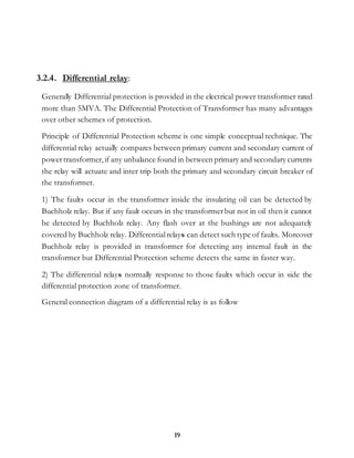 19
3.2.4. Differential relay:
Generally Differential protection is provided in the electrical power transformer rated
more than 5MVA. The Differential Protection of Transformer has many advantages
over other schemes of protection.
Principle of Differential Protection scheme is one simple conceptual technique. The
differential relay actually compares between primary current and secondary current of
powertransformer,if any unbalance found in between primary and secondary currents
the relay will actuate and inter trip both the primary and secondary circuit breaker of
the transformer.
1) The faults occur in the transformer inside the insulating oil can be detected by
Buchholz relay. But if any fault occurs in the transformerbut not in oil then it cannot
be detected by Buchholz relay. Any flash over at the bushings are not adequately
covered by Buchholz relay. Differentialrelays can detect such type of faults. Moreover
Buchholz relay is provided in transformer for detecting any internal fault in the
transformer but Differential Protection scheme detects the same in faster way.
2) The differential relays normally response to those faults which occur in side the
differential protection zone of transformer.
General connection diagram of a differential relay is as follow
 