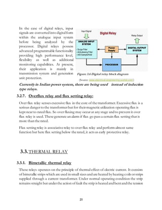 21
In the case of digital relays, input
signals are converted into digitalform
within the analogue input system
before being analyzed by the
processor. Digital relays possess
advanced programmable functionality
providing high performance level,
flexibility as well as additional
monitoring capabilities. At present,
their application is mainly in
transmission system and generation
unit protection.
Currently in Indian power system, there are being used instead of induction
type relays.
3.2.7. Overflux relay and flux setting relay:
Over flux relay senses excessive flux in the core of the transformer.Excessive flux is a
serious dangerto the transformerbut for theirmagnetic utilization operating flux is
kept near to rated flux. So over fluxing may occur at any stage and to prevent it over
flux relay is used. These generate an alarm if flux go pass a certain flux setting that is
more than the rated.
Flux setting relay is associative relay to over flux relay and perform almost same
function but here flux setting below the rated,it acts as early protective relay.
3.3.THERMAL RELAY
3.3.1. Bimetallic thermal relay
These relays operates on the principle of thermal effect of electric current. It consists
of bimetallic strips which are used in small sizes and are heated by heating coils orstrips
supplied through a current transformer. Under normal operating condition the strip
remains straight but underthe action offault the strip is heatedandbentandthe tension
Figure 3.6 Digital relay block diagram
(Source: www.electrical-engineering-portal.com)
 